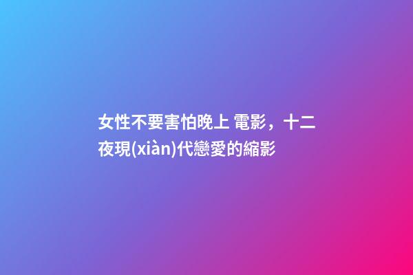 女性不要害怕晚上 電影，十二夜現(xiàn)代戀愛的縮影